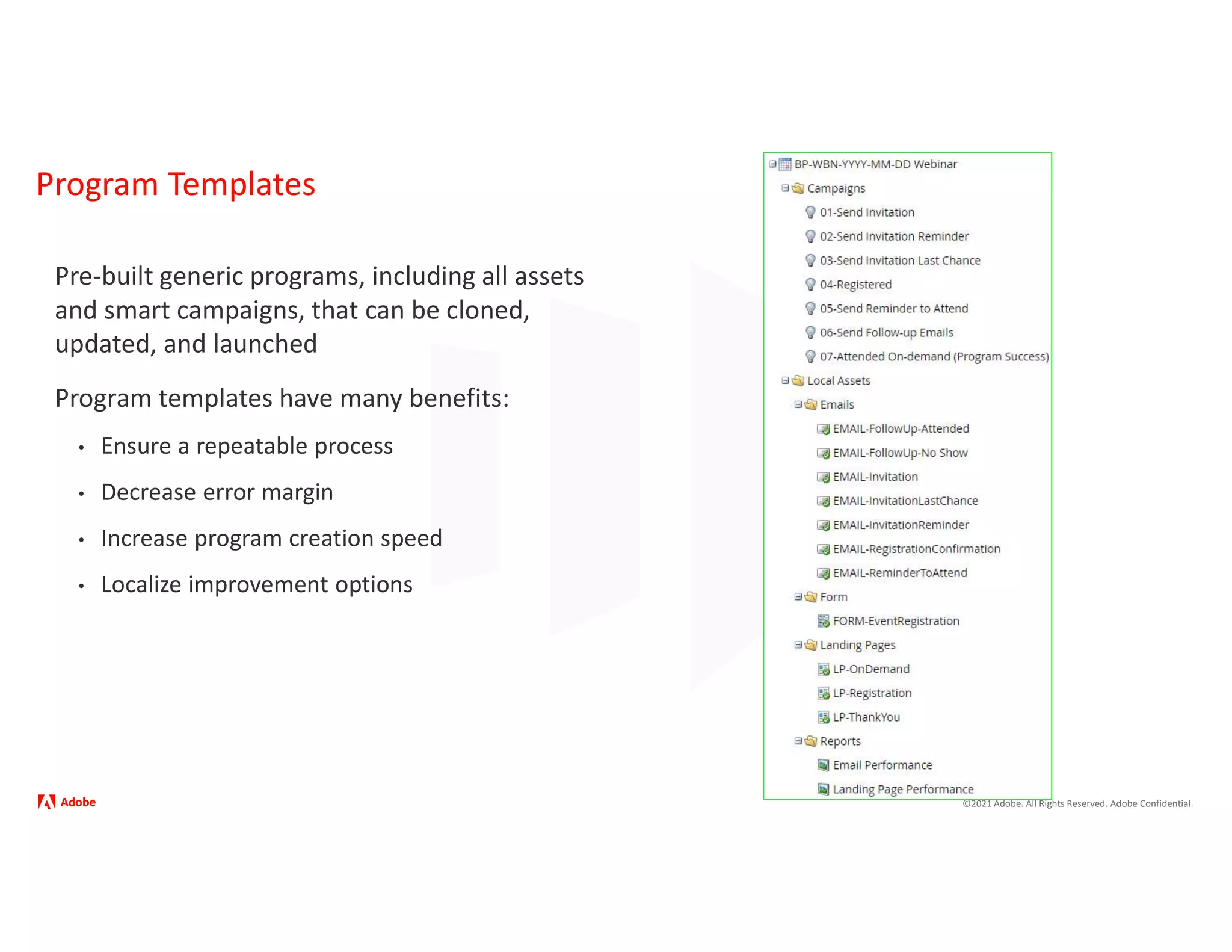 ©2021 Adobe. All Rights Reserved. Adobe Confidential.
Program Templates
Pre-built generic programs, including all assets
and smart campaigns, that can be cloned,
updated, and launched
Program templates have many benefits:
• Ensure a repeatable process
• Decrease error margin
• Increase program creation speed
• Localize improvement options
 