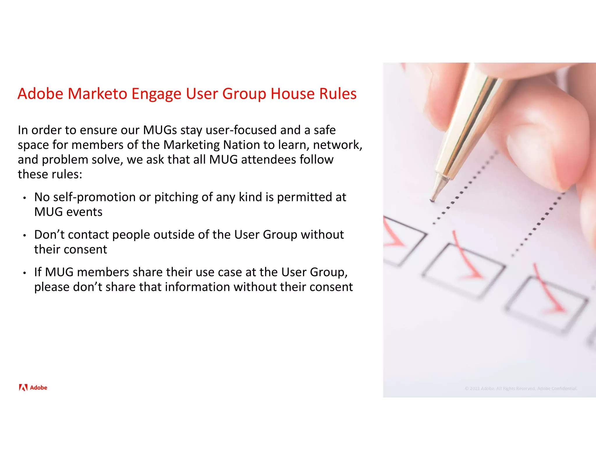 © 2021 Adobe. All Rights Reserved. Adobe Confidential.
Adobe Marketo Engage User Group House Rules
In order to ensure our MUGs stay user-focused and a safe
space for members of the Marketing Nation to learn, network,
and problem solve, we ask that all MUG attendees follow
these rules:
• No self-promotion or pitching of any kind is permitted at
MUG events
• Don’t contact people outside of the User Group without
their consent
• If MUG members share their use case at the User Group,
please don’t share that information without their consent
 