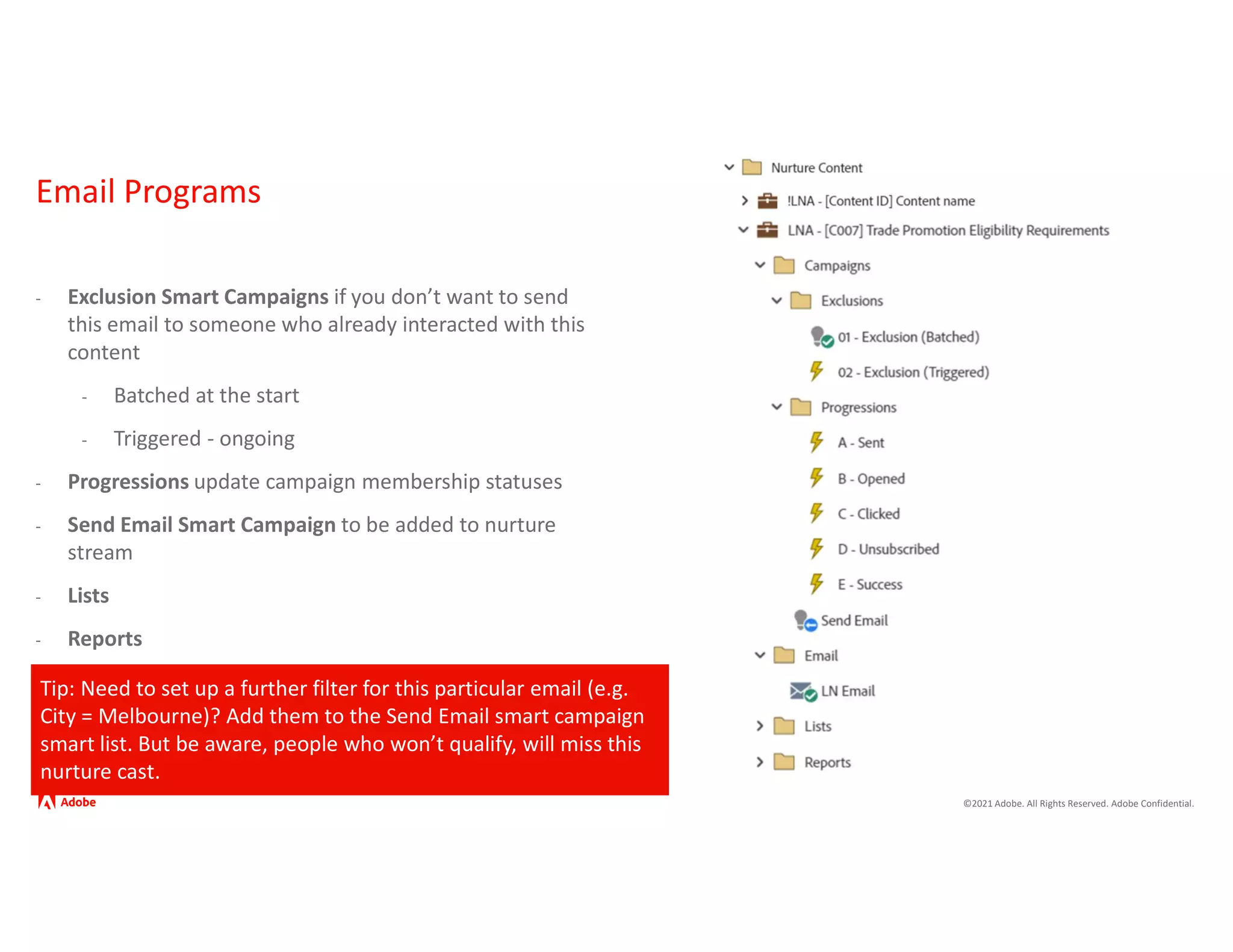 ©2021 Adobe. All Rights Reserved. Adobe Confidential.
Email Programs
- Exclusion Smart Campaigns if you don’t want to send
this email to someone who already interacted with this
content
- Batched at the start
- Triggered - ongoing
- Progressions update campaign membership statuses
- Send Email Smart Campaign to be added to nurture
stream
- Lists
- Reports
Tip: Need to set up a further filter for this particular email (e.g.
City = Melbourne)? Add them to the Send Email smart campaign
smart list. But be aware, people who won’t qualify, will miss this
nurture cast.
 