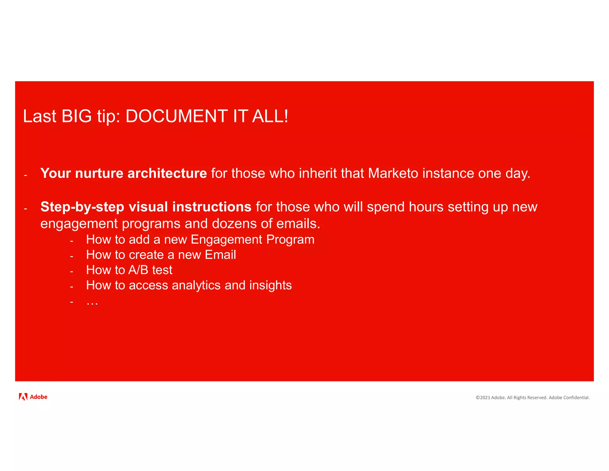 ©2021 Adobe. All Rights Reserved. Adobe Confidential.
Last BIG tip: DOCUMENT IT ALL!
- Your nurture architecture for those who inherit that Marketo instance one day.
- Step-by-step visual instructions for those who will spend hours setting up new
engagement programs and dozens of emails.
- How to add a new Engagement Program
- How to create a new Email
- How to A/B test
- How to access analytics and insights
- …
 