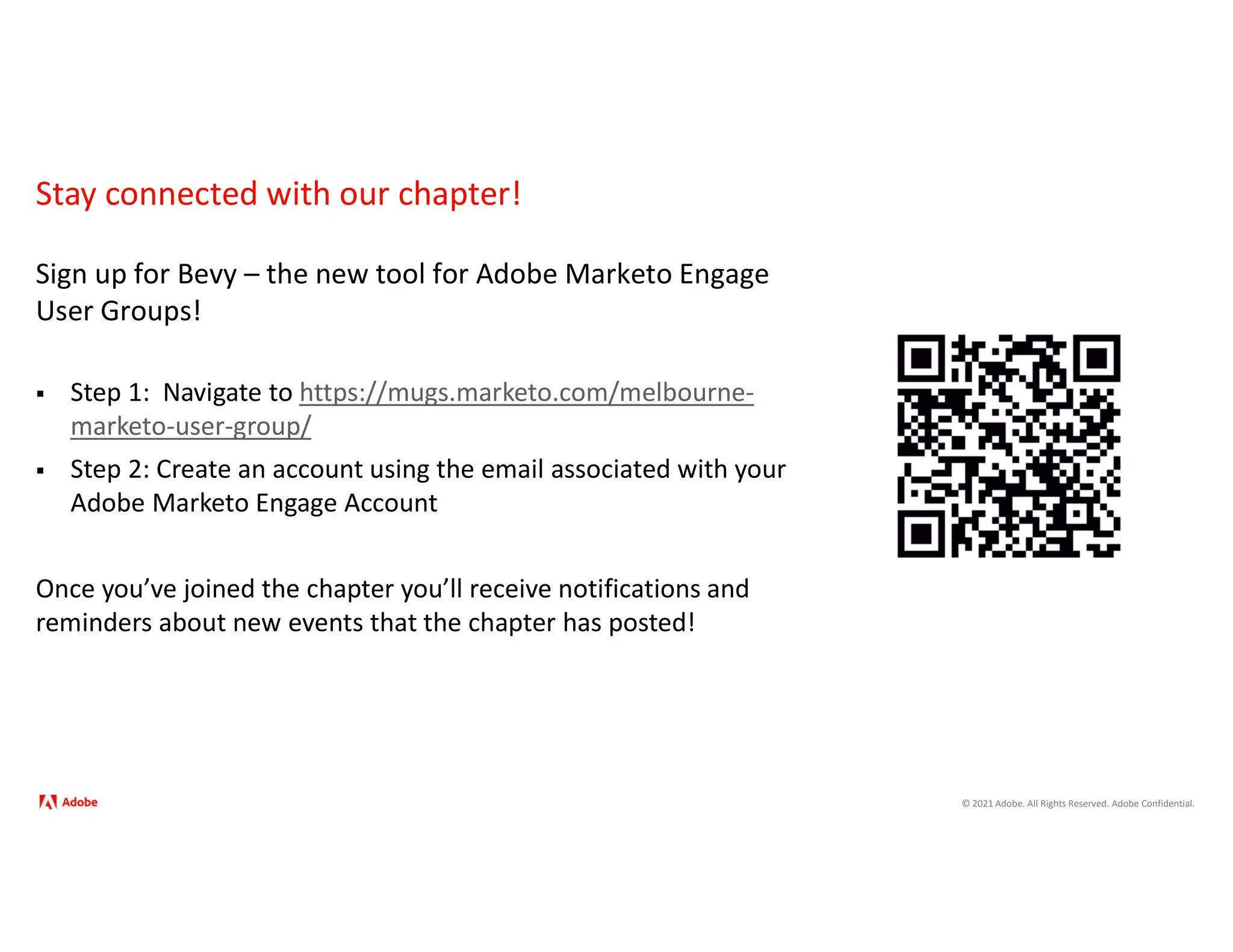 © 2021 Adobe. All Rights Reserved. Adobe Confidential.
Stay connected with our chapter!
Sign up for Bevy – the new tool for Adobe Marketo Engage
User Groups!
 Step 1: Navigate to https://mugs.marketo.com/melbourne-
marketo-user-group/
 Step 2: Create an account using the email associated with your
Adobe Marketo Engage Account
Once you’ve joined the chapter you’ll receive notifications and
reminders about new events that the chapter has posted!
 
