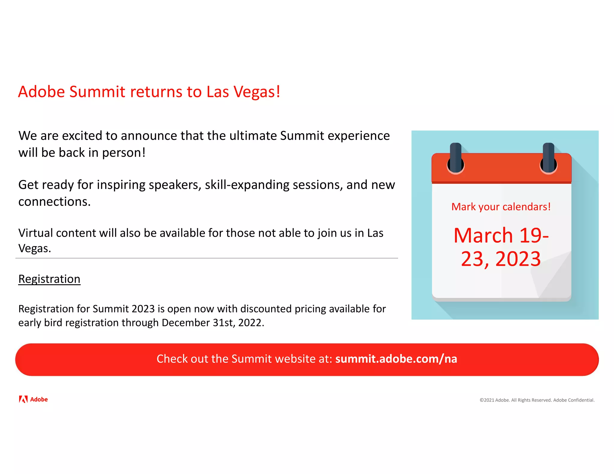 ©2021 Adobe. All Rights Reserved. Adobe Confidential.
Adobe Summit returns to Las Vegas!
We are excited to announce that the ultimate Summit experience
will be back in person!
Get ready for inspiring speakers, skill-expanding sessions, and new
connections.
Virtual content will also be available for those not able to join us in Las
Vegas.
Registration
Registration for Summit 2023 is open now with discounted pricing available for
early bird registration through December 31st, 2022.
Check out the Summit website at: summit.adobe.com/na
Mark your calendars!
March 19-
23, 2023
 