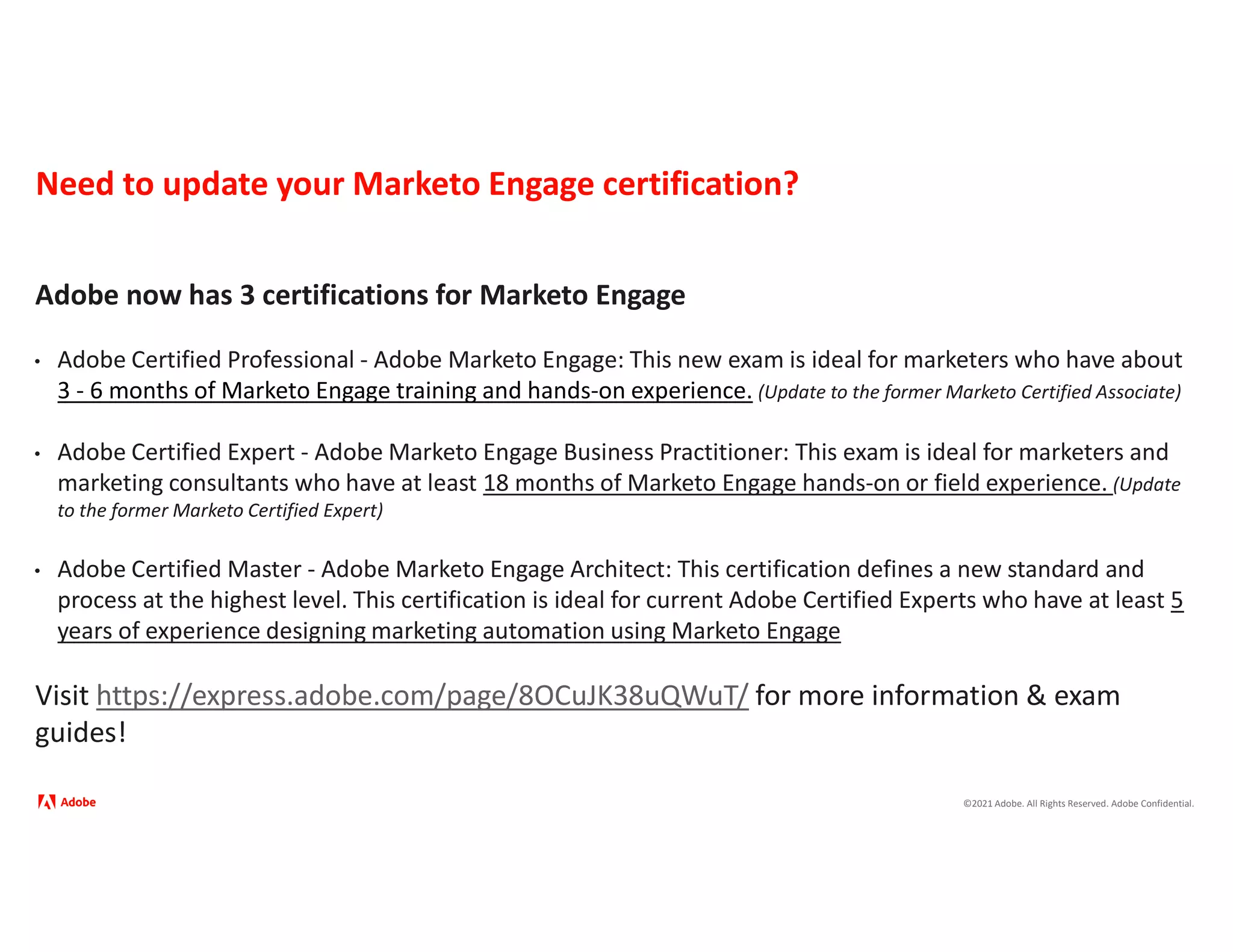 ©2021 Adobe. All Rights Reserved. Adobe Confidential.
Need to update your Marketo Engage certification?
Adobe now has 3 certifications for Marketo Engage
• Adobe Certified Professional - Adobe Marketo Engage: This new exam is ideal for marketers who have about
3 - 6 months of Marketo Engage training and hands-on experience. (Update to the former Marketo Certified Associate)
• Adobe Certified Expert - Adobe Marketo Engage Business Practitioner: This exam is ideal for marketers and
marketing consultants who have at least 18 months of Marketo Engage hands-on or field experience. (Update
to the former Marketo Certified Expert)
• Adobe Certified Master - Adobe Marketo Engage Architect: This certification defines a new standard and
process at the highest level. This certification is ideal for current Adobe Certified Experts who have at least 5
years of experience designing marketing automation using Marketo Engage
Visit https://express.adobe.com/page/8OCuJK38uQWuT/ for more information & exam
guides!
 