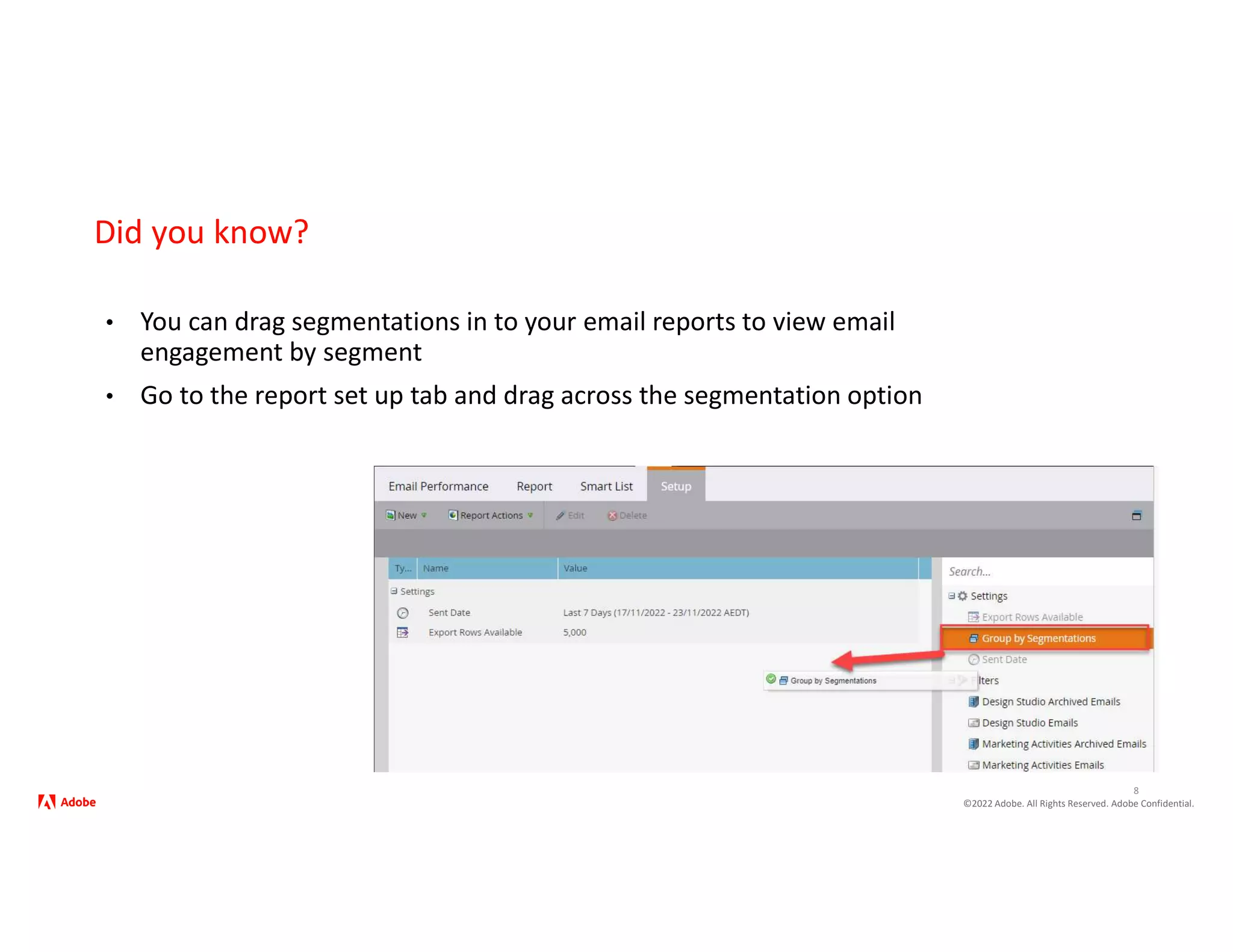 ©2022 Adobe. All Rights Reserved. Adobe Confidential.
Did you know?
• You can drag segmentations in to your email reports to view email
engagement by segment
• Go to the report set up tab and drag across the segmentation option
8
 