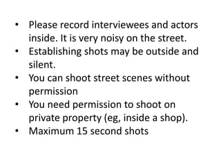 • Please record interviewees and actors
inside. It is very noisy on the street.
• Establishing shots may be outside and
silent.
• You can shoot street scenes without
permission
• You need permission to shoot on
private property (eg, inside a shop).
• Maximum 15 second shots
 
