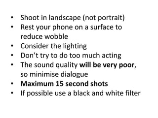 • Shoot in landscape (not portrait)
• Rest your phone on a surface to
reduce wobble
• Consider the lighting
• Don’t try to do too much acting
• The sound quality will be very poor,
so minimise dialogue
• Maximum 15 second shots
• If possible use a black and white filter
 