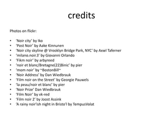 credits
Photos on flickr:
• ‘Noir city’ by Iko
• ‘Post Noir’ by Aake Kinnunen
• ‘Noir city skyline @ Vrooklyn Bridge Park, NYC’ by Axwl Taferner
• ‘milano.noir.3’ by Giovanni Orlando
• ‘Fikm noir’ by arbyreed
• ‘noir et blanc/Bretagne(22)Binic’ by pier
• ‘mom noir’ by ~BostonBill~
• ‘Noir Address’ by Dan Wiedbrauk
• ‘Film noir on the Street’ by Georgie Pauwels
• ‘la peau/noir et blanc’ by pier
• ‘Noir Prize’ Dan Wiedbrauk
• ‘Film Noir’ by vk-red
• ‘Film noir 2’ by Joost Assink
• ‘A rainy noir'ish night in Bristo’l by TempusVolat
 