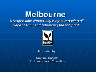 Melbourne  A responsible community project reducing oil dependency and “shrinking the footprint” Presented by  Graham Truscott  Melbourne Area Transition 