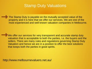 http://www.melbournevaluers.net.au/
Stamp Duty Valuations
The Stamp Duty is payable on the mutually accepted value of the
property and it is here that we offer our services. We are one of the
most experienced and well known valuation companies in Melbourne.
We offer our services for very transparent and accurate stamp duty
valuation that is acceptable to both the parties, i.e. the buyers and the
sellers. There are many rules and regulations governing Stamp Duty
Valuation and hence we are in a position to offer the best solutions
that keeps both the parties in good spirits.
 