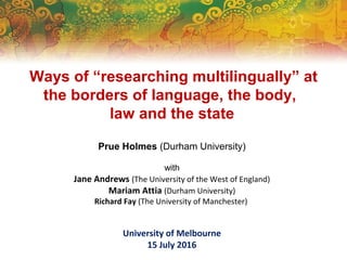 Ways of “researching multilingually” at
the borders of language, the body,
law and the state
Prue Holmes (Durham University)
with
Jane Andrews (The University of the West of England)
Mariam Attia (Durham University)
Richard Fay (The University of Manchester)
University of Melbourne
15 July 2016
 