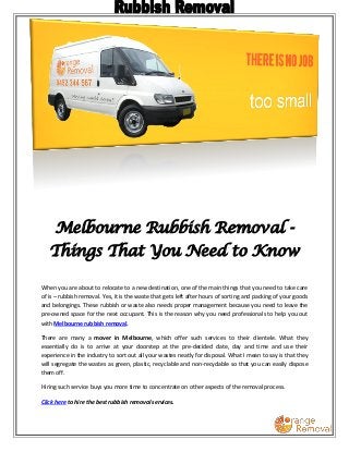 Melbourne Rubbish Removal - 
Things That You Need to Know 
When you are about to relocate to a new destination, one of the main things that you need to take care 
of is – rubbish removal. Yes, it is the waste that gets left after hours of sorting and packing of your goods 
and belongings. These rubbish or waste also needs proper management because you need to leave the 
pre-owned space for the next occupant. This is the reason why you need professionals to help you out 
with Melbourne rubbish removal. 
There are many a mover in Melbourne, which offer such services to their clientele. What they 
essentially do is to arrive at your doorstep at the pre-decided date, day and time and use their 
experience in the industry to sort out all your wastes neatly for disposal. What I mean to say is that they 
will segregate the wastes as green, plastic, recyclable and non-recyclable so that you can easily dispose 
them off. 
Hiring such service buys you more time to concentrate on other aspects of the removal process. 
Click here to hire the best rubbish removal services. 
