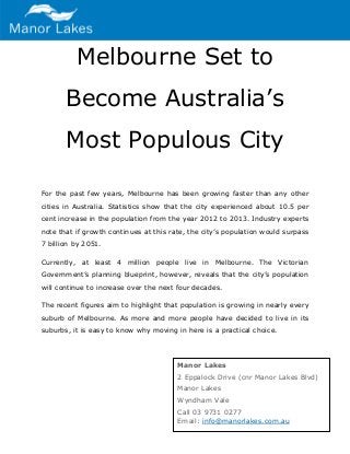 Melbourne Set to Become Australia’s Most Populous City 
For the past few years, Melbourne has been growing faster than any other cities in Australia. Statistics show that the city experienced about 10.5 per cent increase in the population from the year 2012 to 2013. Industry experts note that if growth continues at this rate, the city’s population would surpass 7 billion by 2051. 
Currently, at least 4 million people live in Melbourne. The Victorian Government’s planning blueprint, however, reveals that the city’s population will continue to increase over the next four decades. 
The recent figures aim to highlight that population is growing in nearly every suburb of Melbourne. As more and more people have decided to live in its suburbs, it is easy to know why moving in here is a practical choice. 
Manor Lakes 2 Eppalock Drive (cnr Manor Lakes Blvd) Manor Lakes Wyndham Vale 
Call 03 9731 0277 Email: info@manorlakes.com.au 
 