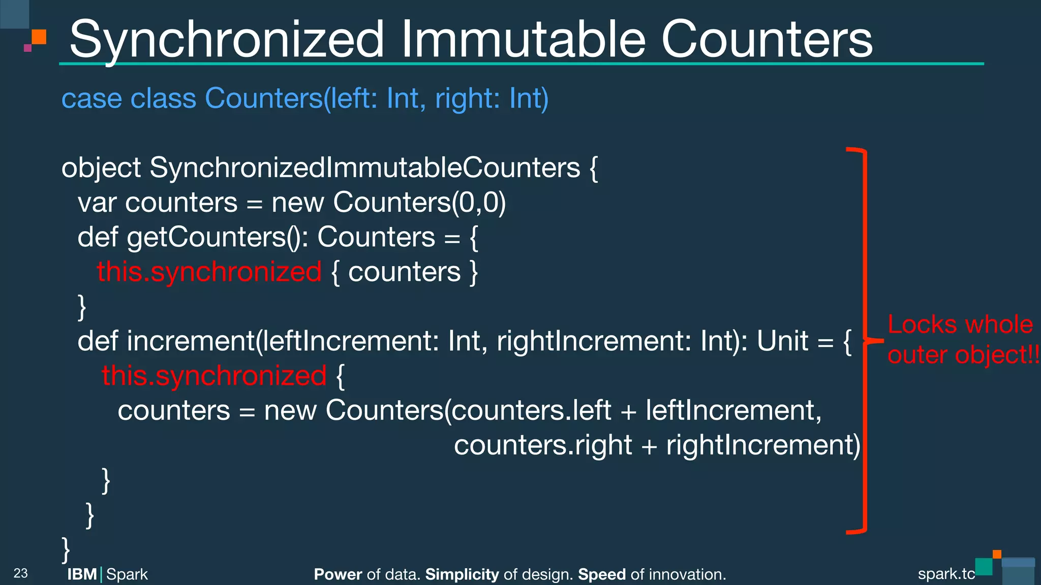 Power of data. Simplicity of design. Speed of innovation.
IBM Spark
 spark.tc
spark.tc
Power of data. Simplicity of design. Speed of innovation.
IBM Spark
Synchronized Immutable Counters
case class Counters(left: Int, right: Int)

object SynchronizedImmutableCounters {
var counters = new Counters(0,0)
def getCounters(): Counters = {

this.synchronized { counters }
}
def increment(leftIncrement: Int, rightIncrement: Int): Unit = {
this.synchronized {
counters = new Counters(counters.left + leftIncrement, 

 
 
 
 
 
 
 
 
 counters.right + rightIncrement)
}
}
}
23
Locks whole
outer object!!
 