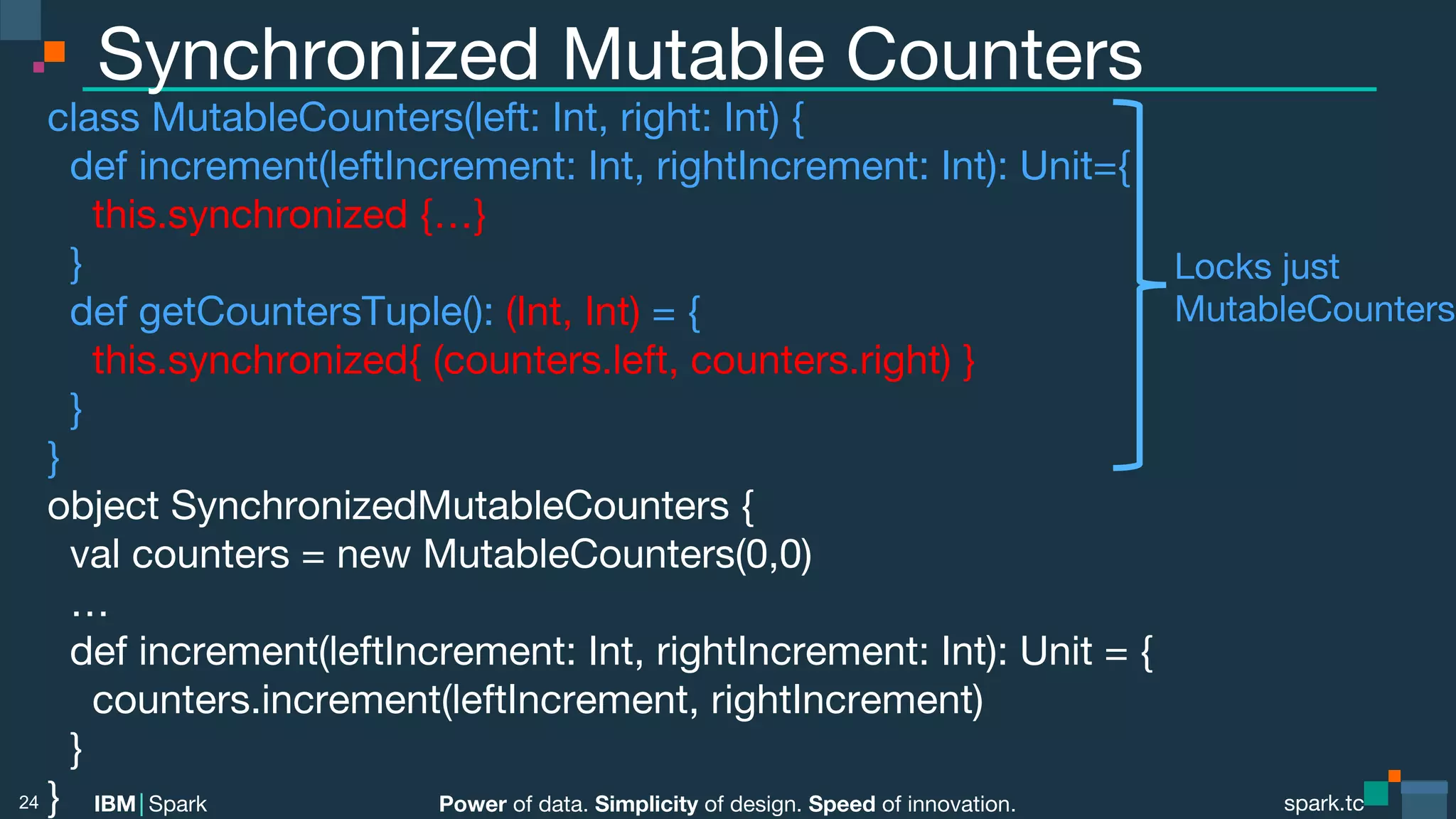 Power of data. Simplicity of design. Speed of innovation.
IBM Spark
 spark.tc
spark.tc
Power of data. Simplicity of design. Speed of innovation.
IBM Spark
Synchronized Mutable Counters
class MutableCounters(left: Int, right: Int) {
def increment(leftIncrement: Int, rightIncrement: Int): Unit={
this.synchronized {…}
}
def getCountersTuple(): (Int, Int) = {
this.synchronized{ (counters.left, counters.right) }
}
}
object SynchronizedMutableCounters {
val counters = new MutableCounters(0,0)
…
def increment(leftIncrement: Int, rightIncrement: Int): Unit = {
counters.increment(leftIncrement, rightIncrement)
}
}
24
Locks just
MutableCounters
 