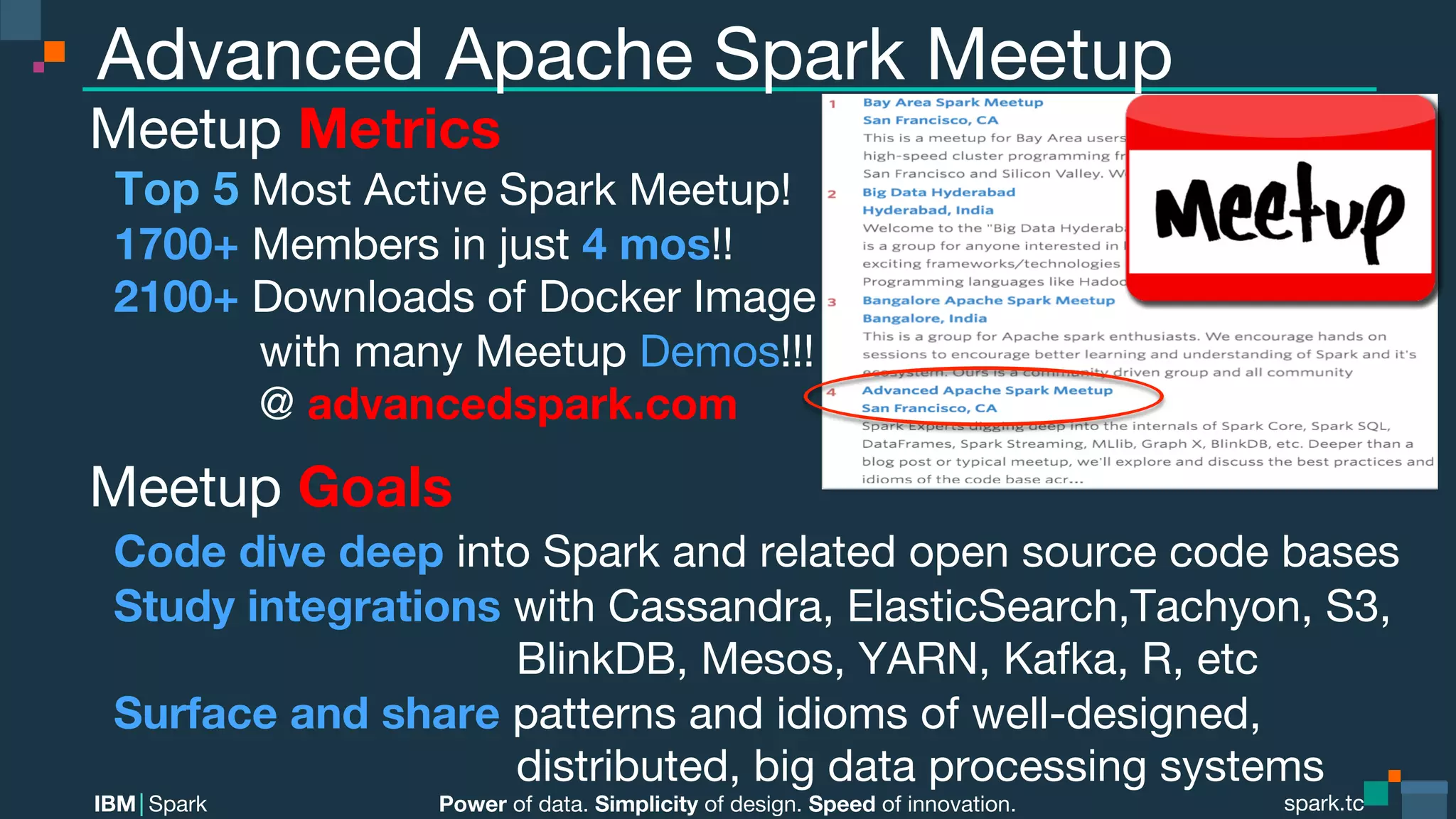 Power of data. Simplicity of design. Speed of innovation.
IBM Spark
 spark.tc
spark.tc
Power of data. Simplicity of design. Speed of innovation.
IBM Spark
Advanced Apache Spark Meetup
Meetup Metrics
Top 5 Most Active Spark Meetup!
1700+ Members in just 4 mos!!
2100+ Downloads of Docker Image

 with many Meetup Demos!!!

 @ advancedspark.com
Meetup Goals
Code dive deep into Spark and related open source code bases
Study integrations with Cassandra, ElasticSearch,Tachyon, S3,

 
 BlinkDB, Mesos, YARN, Kafka, R, etc
Surface and share patterns and idioms of well-designed, 

 
 distributed, big data processing systems
 