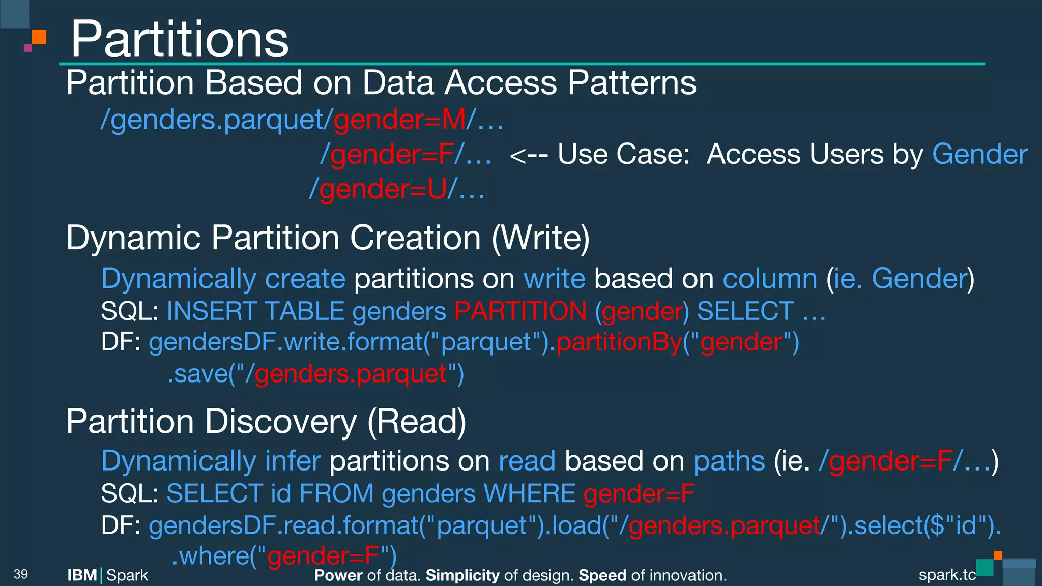 Power of data. Simplicity of design. Speed of innovation.
IBM Spark
 spark.tc
spark.tc
Power of data. Simplicity of design. Speed of innovation.
IBM Spark
Partitions
Partition Based on Data Access Patterns

/genders.parquet/gender=M/…

 
 
 
 
 
 
 /gender=F/… <-- Use Case: Access Users by Gender

 
 
 
 
 
 /gender=U/…
Dynamic Partition Creation (Write)

Dynamically create partitions on write based on column (ie. Gender)

SQL: INSERT TABLE genders PARTITION (gender) SELECT …

DF: gendersDF.write.format("parquet").partitionBy("gender") 
.save("/genders.parquet")
Partition Discovery (Read)

Dynamically infer partitions on read based on paths (ie. /gender=F/…)

SQL: SELECT id FROM genders WHERE gender=F

DF: gendersDF.read.format("parquet").load("/genders.parquet/").select($"id"). 


 
 
.where("gender=F")
39
 