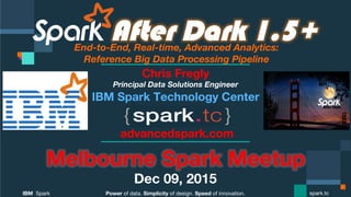 Power of data. Simplicity of design. Speed of innovation.
IBM Spark
 spark.tc
After Dark 1.5+End-to-End, Real-time, Advanced Analytics: 
Reference Big Data Processing Pipeline
Melbourne Spark Meetup
Dec 09, 2015
Chris Fregly
Principal Data Solutions Engineer
advancedspark.com
 