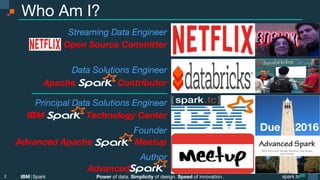 Power of data. Simplicity of design. Speed of innovation.
IBM Spark
 spark.tc
spark.tc
Power of data. Simplicity of design. Speed of innovation.
IBM Spark
Who Am I?
2

Streaming Data Engineer
Open Source Committer 

Data Solutions Engineer 
Apache Contributor
Principal Data Solutions Engineer
IBM Technology Center
Founder
Advanced Apache Meetup
Author
Advanced .
Due 2016
 