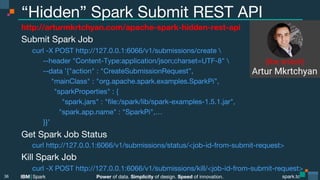 Power of data. Simplicity of design. Speed of innovation.
IBM Spark
 spark.tc
spark.tc
Power of data. Simplicity of design. Speed of innovation.
IBM Spark
“Hidden” Spark Submit REST API
http://arturmkrtchyan.com/apache-spark-hidden-rest-api
Submit Spark Job

curl -X POST http://127.0.0.1:6066/v1/submissions/create 

 
--header "Content-Type:application/json;charset=UTF-8" 

 
--data ’{"action" : "CreateSubmissionRequest”, 
"mainClass" : "org.apache.spark.examples.SparkPi”,

 
 
"sparkProperties" : {

 
 
 "spark.jars" : "ﬁle:/spark/lib/spark-examples-1.5.1.jar",

 
 "spark.app.name" : "SparkPi",…

 
}}’
Get Spark Job Status

curl http://127.0.0.1:6066/v1/submissions/status/<job-id-from-submit-request>
Kill Spark Job

curl -X POST http://127.0.0.1:6066/v1/submissions/kill/<job-id-from-submit-request>
36
(the snitch)
 