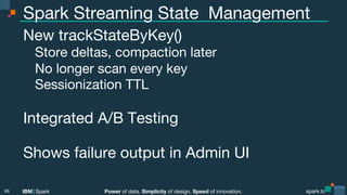 Power of data. Simplicity of design. Speed of innovation.
IBM Spark
 spark.tc
spark.tc
Power of data. Simplicity of design. Speed of innovation.
IBM Spark
Spark Streaming State Management
New trackStateByKey()

Store deltas, compaction later

No longer scan every key

Sessionization TTL

Integrated A/B Testing 

Shows failure output in Admin UI



68
 