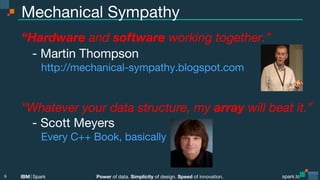 Power of data. Simplicity of design. Speed of innovation.
IBM Spark
 spark.tc
spark.tc
Power of data. Simplicity of design. Speed of innovation.
IBM Spark
Mechanical Sympathy
“Hardware and software working together.”

- Martin Thompson

 http://mechanical-sympathy.blogspot.com


“Whatever your data structure, my array will beat it.”

- Scott Meyers

 Every C++ Book, basically

9
 