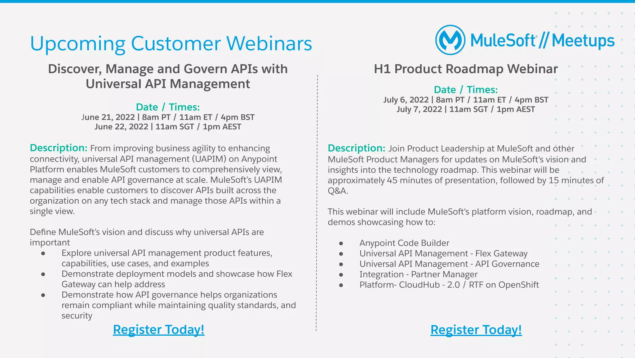 Discover, Manage and Govern APIs with
Universal API Management
Date / Times:
June 21, 2022 | 8am PT / 11am ET / 4pm BST
June 22, 2022 | 11am SGT / 1pm AEST
Description: From improving business agility to enhancing
connectivity, universal API management (UAPIM) on Anypoint
Platform enables MuleSoft customers to comprehensively view,
manage and enable API governance at scale. MuleSoft’s UAPIM
capabilities enable customers to discover APIs built across the
organization on any tech stack and manage those APIs within a
single view.
Deﬁne MuleSoft’s vision and discuss why universal APIs are
important
● Explore universal API management product features,
capabilities, use cases, and examples
● Demonstrate deployment models and showcase how Flex
Gateway can help address
● Demonstrate how API governance helps organizations
remain compliant while maintaining quality standards, and
security
Register Today!
H1 Product Roadmap Webinar
Date / Times:
July 6, 2022 | 8am PT / 11am ET / 4pm BST
July 7, 2022 | 11am SGT / 1pm AEST
Description: Join Product Leadership at MuleSoft and other
MuleSoft Product Managers for updates on MuleSoft's vision and
insights into the technology roadmap. This webinar will be
approximately 45 minutes of presentation, followed by 15 minutes of
Q&A.
This webinar will include MuleSoft's platform vision, roadmap, and
demos showcasing how to:
● Anypoint Code Builder
● Universal API Management - Flex Gateway
● Universal API Management - API Governance
● Integration - Partner Manager
● Platform- CloudHub - 2.0 / RTF on OpenShift
Register Today!
Upcoming Customer Webinars
 