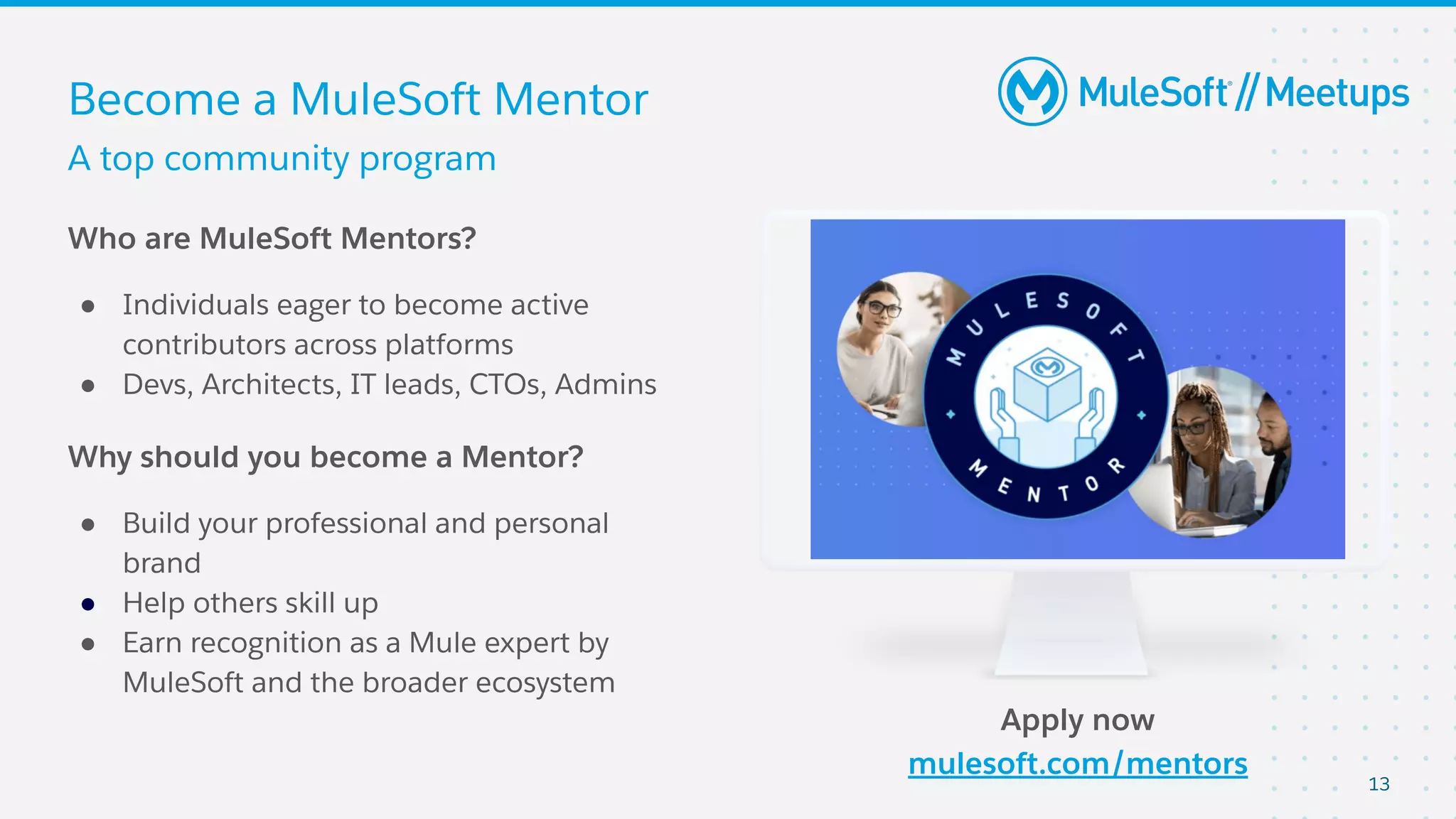13
Become a MuleSoft Mentor
Who are MuleSoft Mentors?
● Individuals eager to become active
contributors across platforms
● Devs, Architects, IT leads, CTOs, Admins
Why should you become a Mentor?
● Build your professional and personal
brand
● Help others skill up
● Earn recognition as a Mule expert by
MuleSoft and the broader ecosystem
Apply now
mulesoft.com/mentors
A top community program
 