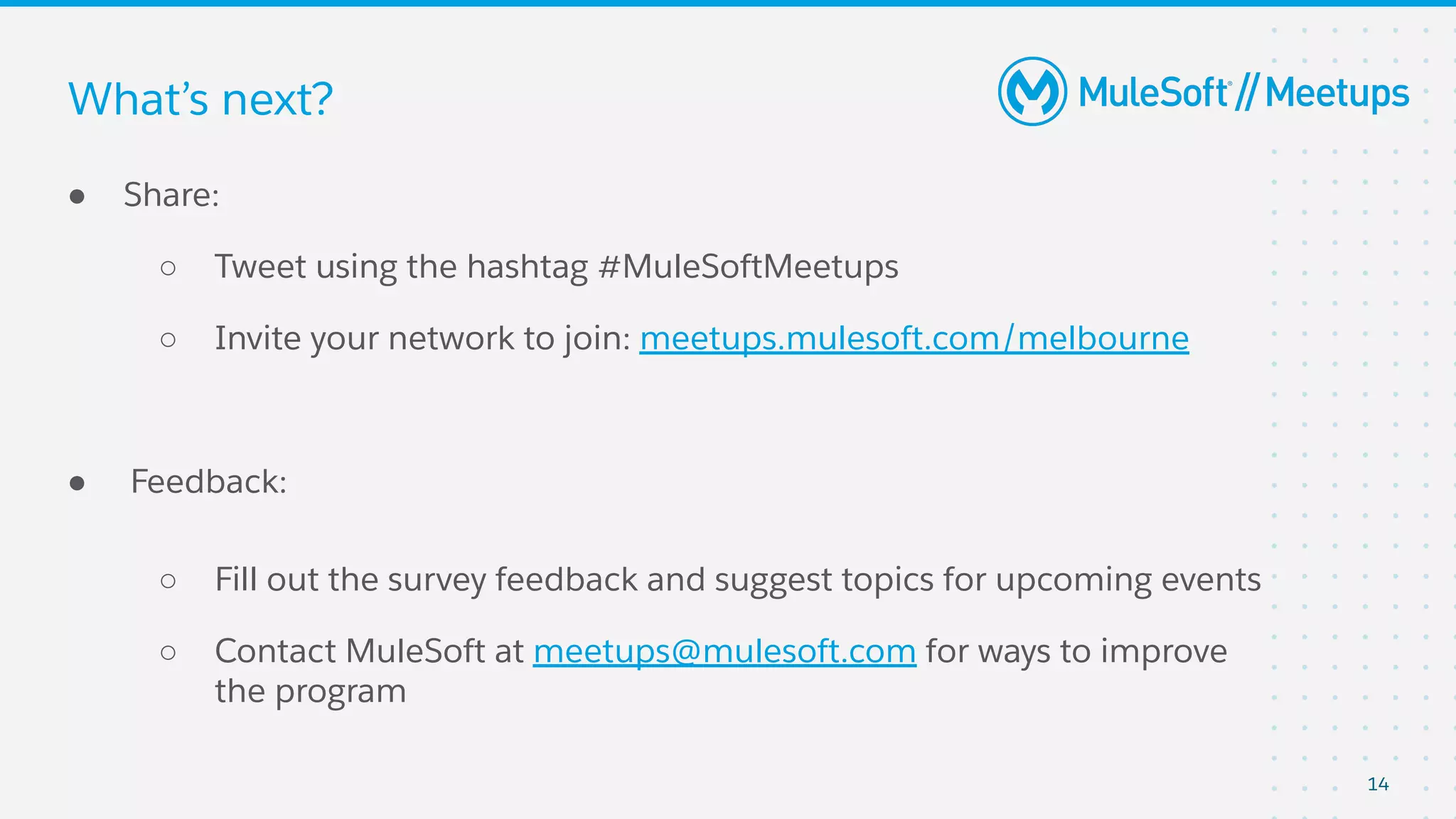 14
● Share:
○ Tweet using the hashtag #MuleSoftMeetups
○ Invite your network to join: meetups.mulesoft.com/melbourne
● Feedback:
○ Fill out the survey feedback and suggest topics for upcoming events
○ Contact MuleSoft at meetups@mulesoft.com for ways to improve
the program
What’s next?
 