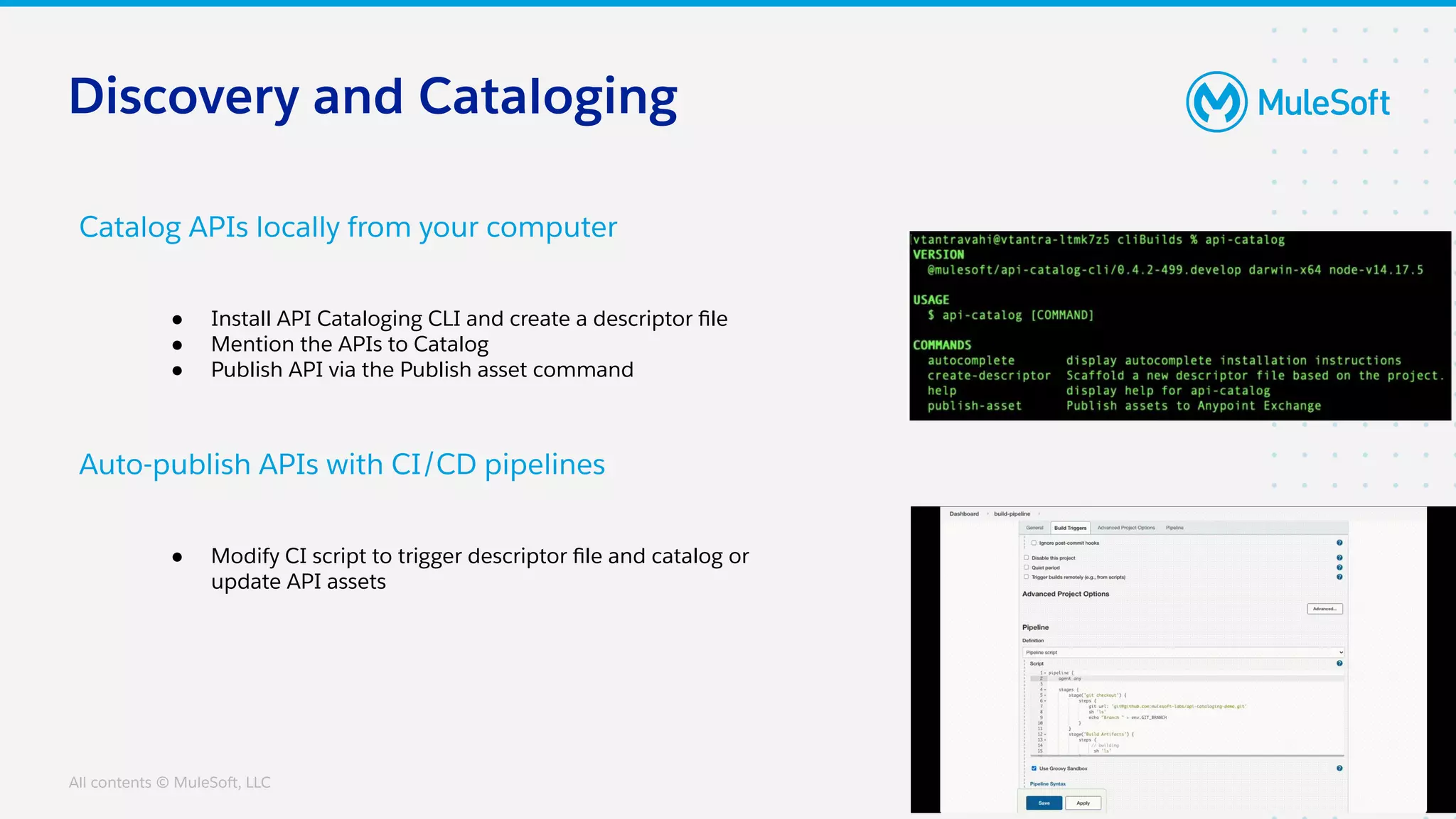 All contents © MuleSoft, LLC
Catalog APIs locally from your computer
Auto-publish APIs with CI/CD pipelines
● Install API Cataloging CLI and create a descriptor ﬁle
● Mention the APIs to Catalog
● Publish API via the Publish asset command
● Modify CI script to trigger descriptor ﬁle and catalog or
update API assets
Discovery and Cataloging
 
