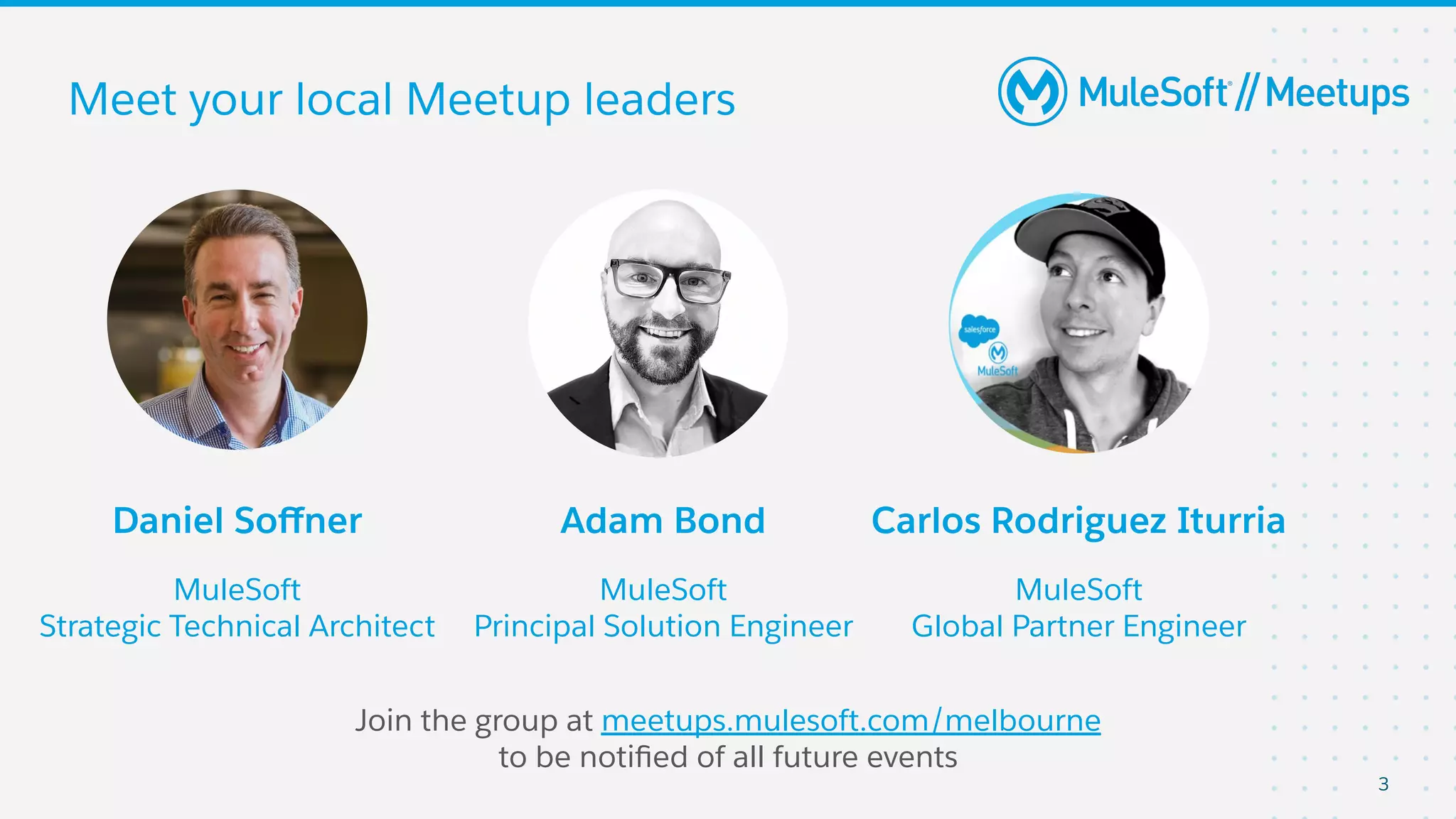 3
Meet your local Meetup leaders
Join the group at meetups.mulesoft.com/melbourne
to be notiﬁed of all future events
Daniel Soﬀner
MuleSoft
Strategic Technical Architect
Adam Bond
MuleSoft
Principal Solution Engineer
Carlos Rodriguez Iturria
MuleSoft
Global Partner Engineer
 