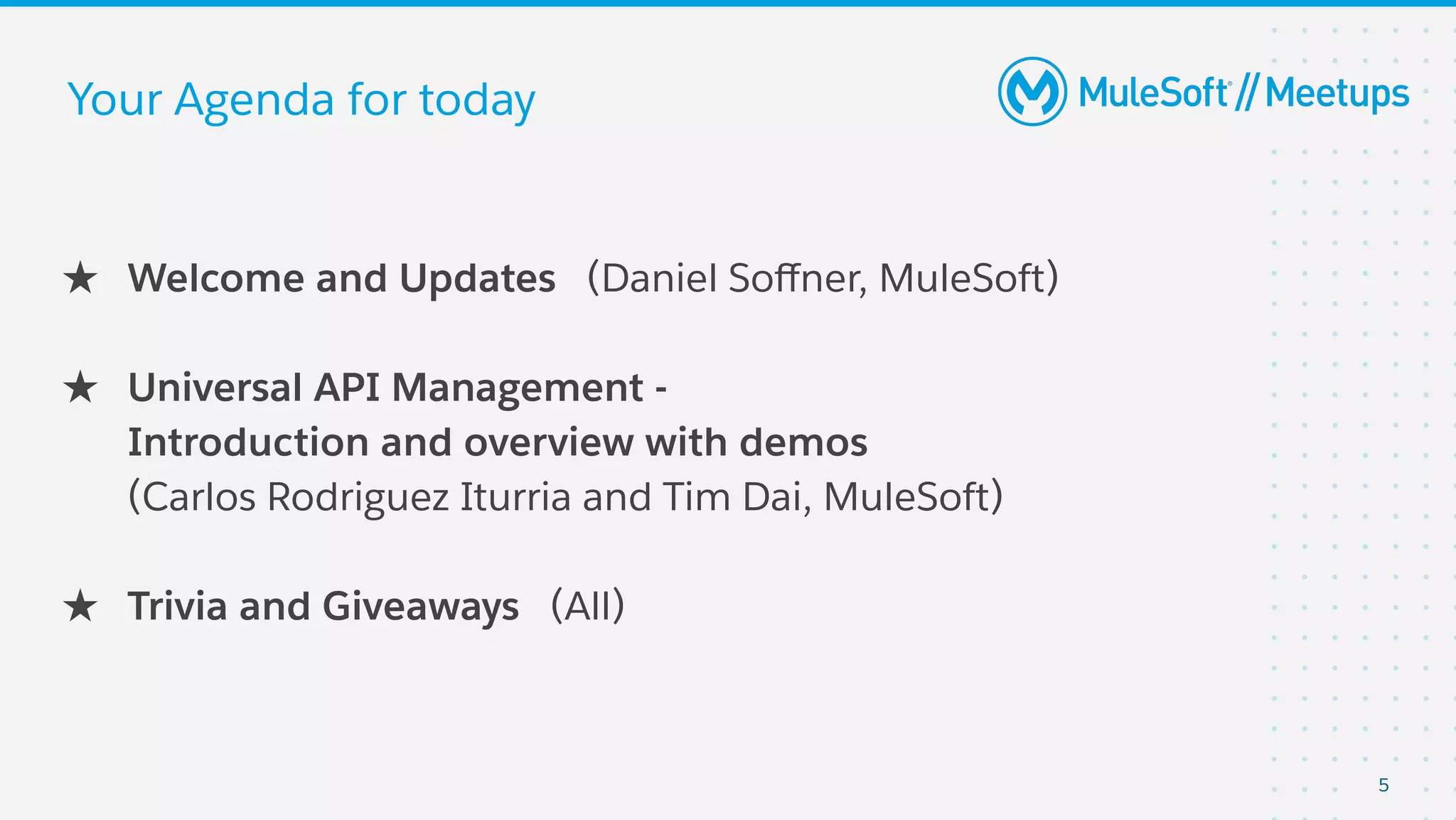 5
Your Agenda for today
★ Welcome and Updates (Daniel Soﬀner, MuleSoft)
★ Universal API Management -
Introduction and overview with demos
(Carlos Rodriguez Iturria and Tim Dai, MuleSoft)
★ Trivia and Giveaways (All)
 