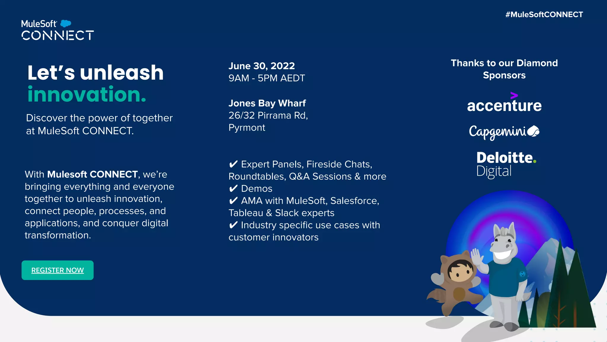 June 30, 2022
9AM - 5PM AEDT
Jones Bay Wharf
26/32 Pirrama Rd,
Pyrmont
Let’s unleash
innovation.
✔ Expert Panels, Fireside Chats,
Roundtables, Q&A Sessions & more
✔ Demos
✔ AMA with MuleSoft, Salesforce,
Tableau & Slack experts
✔ Industry speciﬁc use cases with
customer innovators
REGISTER NOW
With Mulesoft CONNECT, we’re
bringing everything and everyone
together to unleash innovation,
connect people, processes, and
applications, and conquer digital
transformation.
Thanks to our Diamond
Sponsors
#MuleSoftCONNECT
Discover the power of together
at MuleSoft CONNECT.
 