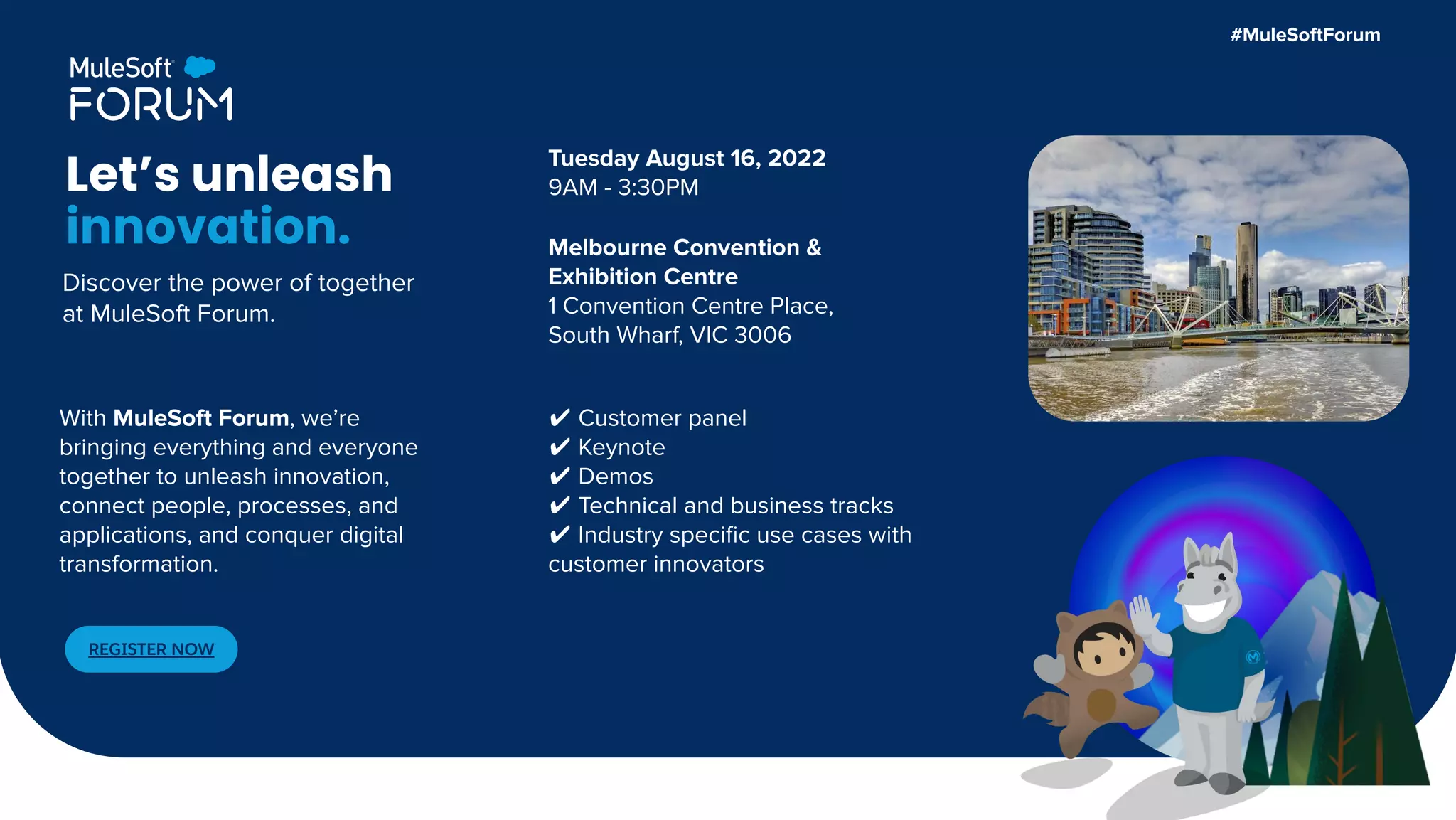 Tuesday August 16, 2022
9AM - 3:30PM
Melbourne Convention &
Exhibition Centre
1 Convention Centre Place,
South Wharf, VIC 3006
Let’s unleash
innovation.
✔ Customer panel
✔ Keynote
✔ Demos
✔ Technical and business tracks
✔ Industry speciﬁc use cases with
customer innovators
REGISTER NOW
With MuleSoft Forum, we’re
bringing everything and everyone
together to unleash innovation,
connect people, processes, and
applications, and conquer digital
transformation.
#MuleSoftForum
Discover the power of together
at MuleSoft Forum.
 