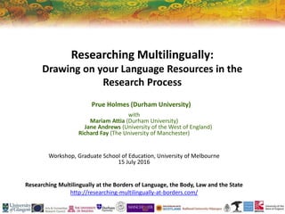 Researching Multilingually:
Drawing on your Language Resources in the
Research Process
Prue Holmes (Durham University)
with
Mariam Attia (Durham University)
Jane Andrews (University of the West of England)
Richard Fay (The University of Manchester)
Workshop, Graduate School of Education, University of Melbourne
15 July 2016
Researching Multilingually at the Borders of Language, the Body, Law and the State
http://researching-multilingually-at-borders.com/
 