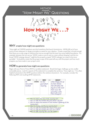 METHOD
                   “How Might We” Questions



                     How Might We . . .?


“How might we” (HMW) questions are short questions that launch brainstorms. HMWs fall out of your
point-of-view statement or design principles as seeds for your ideation. Create a seed that is broad enough
that there are a wide range of solutions but narrow enough that the team has some helpful boundaries. For
example, between the too narrow “HMW create a cone to eat ice cream without dripping” and the too
broad “HMW redesign dessert” might be the properly scoped “HMW redesign ice cream to be more
portable.” It should be noted, the the proper scope of the seed will vary with the project and how much
progress you have made in your project work.



Begin with your Point of View (POV) or problem statement. Break that larger challenge up into smaller
actionable pieces. Look for aspects of the statement to complete the sentence, “How might we…” It is often
helpful to brainstorm the HMW questions before the solutions brainstorm. For example, consider the
following POV and resulting HMW statements.




 :: 26 ::
 