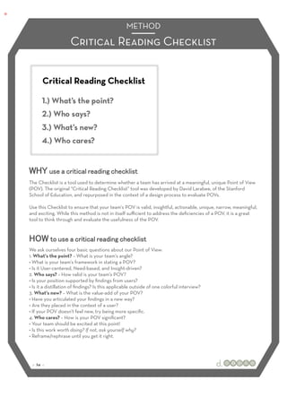 METHOD

                     Critical Reading Checklist


       Critical Reading Checklist
                                                                :




The Checklist is a tool used to determine whether a team has arrived at a meaningful, unique Point of View
(POV). The original “Critical Reading Checklist” tool was developed by David Larabee, of the Stanford
School of Education, and repurposed in the context of a design process to evaluate POVs.

Use this Checklist to ensure that your team's POV is valid, insightful, actionable, unique, narrow, meaningful,
and exciting. While this method is not in itself suﬃcient to address the deﬁciencies of a POV, it is a great
tool to think through and evaluate the usefulness of the POV.




We ask ourselves four basic questions about our Point of View:
1. What's the point? – What is your team's angle?
• What is your team's framework in stating a POV?
• Is it User-centered, Need-based, and Insight-driven?
2. Who says? – How valid is your team's POV?
• Is your position supported by ﬁndings from users?
• Is it a distillation of ﬁndings? Is this applicable outside of one colorful interview?
3. What's new? – What is the value-add of your POV?
• Have you articulated your ﬁndings in a new way?
• Are they placed in the context of a user?
• If your POV doesn’t feel new, try being more speciﬁc.
4. Who cares? – How is your POV signiﬁcant?
• Your team should be excited at this point!
• Is this work worth doing? If not, ask yourself why?
• Reframe/rephrase until you get it right.




 :: 24 ::
 