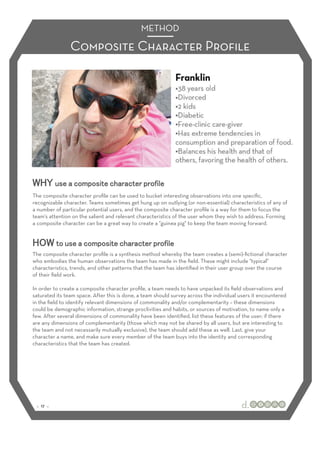 METHOD

                Composite Character Proﬁle




The composite character proﬁle can be used to bucket interesting observations into one speciﬁc,
recognizable character. Teams sometimes get hung up on outlying (or non-essential) characteristics of any of
a number of particular potential users, and the composite character proﬁle is a way for them to focus the
team's attention on the salient and relevant characteristics of the user whom they wish to address. Forming
a composite character can be a great way to create a "guinea pig" to keep the team moving forward.




The composite character proﬁle is a synthesis method whereby the team creates a (semi)-ﬁctional character
who embodies the human observations the team has made in the ﬁeld. These might include "typical"
characteristics, trends, and other patterns that the team has identiﬁed in their user group over the course
of their ﬁeld work.

In order to create a composite character proﬁle, a team needs to have unpacked its ﬁeld observations and
saturated its team space. After this is done, a team should survey across the individual users it encountered
in the ﬁeld to identify relevant dimensions of commonality and/or complementarity – these dimensions
could be demographic information, strange proclivities and habits, or sources of motivation, to name only a
few. After several dimensions of commonality have been identiﬁed, list these features of the user; if there
are any dimensions of complementarity (those which may not be shared by all users, but are interesting to
the team and not necessarily mutually exclusive), the team should add these as well. Last, give your
character a name, and make sure every member of the team buys into the identity and corresponding
characteristics that the team has created.




 :: 17 ::
 