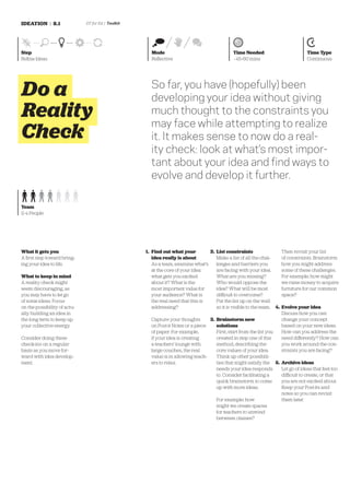 IDEATION | 8.1                DT for Ed | Toolkit




Step                                                  Mode                                    Time Needed                          Time Type
Reﬁne Ideas                                           Reﬂective                               ~45-60 mins                          Continuous




Do a                                                  So far, you have (hopefully) been
                                                      developing your idea without giving
Reality                                               much thought to the constraints you
                                                      may face while attempting to realize
Check                                                 it. It makes sense to now do a real-
                                                      ity check: look at what’s most impor-
                                                      tant about your idea and ﬁnd ways to
                                                      evolve and develop it further.

Team
2-4 People




What it gets you                                    1. Find out what your         2. List constraints                   Then revisit your list
A ﬁrst step toward bring-                              idea really is about          Make a list of all the chal-       of constraints. Brainstorm
ing your idea to life.                                 As a team, examine what’s     lenges and barriers you            how you might address
                                                       at the core of your idea:     are facing with your idea.         some of these challenges.
What to keep in mind                                   what gets you excited         What are you missing?              For example: how might
A reality check might                                  about it? What is the         Who would oppose the               we raise money to acquire
seem discouraging, as                                  most important value for      idea? What will be most            furniture for our common
you may have to let go                                 your audience? What is        difficult to overcome?             space?
of some ideas. Focus                                   the real need that this is    Put the list up on the wall
on the possibility of actu-                            addressing?                   so it is visible to the team. 4.   Evolve your idea
ally building an idea in                                                                                                Discuss how you can
the long term to keep up                              Capture your thoughts       3. Brainstorm new                     change your concept
your collective energy.                               on Post-it Notes or a piece    solutions                          based on your new ideas.
                                                      of paper. For example,         First, start from the list you     How can you address the
Consider doing these                                  if your idea is creating       created in step one of this        need differently? How can
check-ins on a regular                                a teachers’ lounge with        method, describing the             you work around the con-
basis as you move for-                                large couches, the real        core values of your idea.          straints you are facing?
ward with idea develop-                               value is in allowing teach-    Think up other possibili-
ment.                                                 ers to relax.                  ties that might satisfy the 5. Archive ideas
                                                                                     needs your idea responds       Let go of ideas that feel too
                                                                                     to. Consider facilitating a    difficult to create, or that
                                                                                     quick brainstorm to come       you are not excited about.
                                                                                     up with more ideas.            Keep your Post-its and
                                                                                                                    notes so you can revisit
                                                                                     For example: how               them later.
                                                                                     might we create spaces
                                                                                     for teachers to unwind
                                                                                     between classes?
 