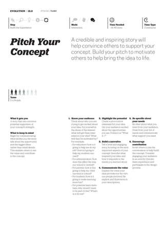 EVOLUTION | 12.2             DT for Ed | Toolkit




Step                                                 Mode                                    Time Needed                        Time Type
Build the Experience                                 Interaction                             ~45-60 mins                        Continuous




Pitch Your                                           A credible and inspiring story will
                                                     help convince others to support your
Concept                                              concept. Build your pitch to motivate
                                                     others to help bring the idea to life.




Team
2-4 People




What it gets you                                   1. Know your audience           2. Highlight the potential 5. Be speciﬁc about
A story that can convince                             Think about who you are         Create a provocative            your needs
potential supporters of                               trying to get excited about     statement for your idea.        Be clear about what you
your concept’s strength.                              your idea. Put yourself in      Get your audience excited       want from your audience.
                                                      the shoes of the listener:      about the opportunities         Draw from your list of
What to keep in mind                                  what will get them inter-       you see. Frame it as “What      needs and communicate
Begin by communicating                                ested in your idea? What        if…?”                           what support you need.
what excites you the most—                            will they be motivated by?
talk about the opportunity                            For example:                 3. Build a narrative            6. Encourage
and the bigger ideas                                  » For educators: how is it      Tell a brief and engaging       contribution
rather than small details.                              going to help me do my        story, focusing on the most     Invite others to join the
This enables others to see                              job? How is it going to       important aspects of your       conversation or help build
the value and contribute                                help my students suc-         concept. Describe what          the concept. Consider
to the concept.                                         ceed?                         inspired your idea, and         engaging your audience
                                                      » For administrators: How       how it responds to the          in an activity that lets
                                                        does this affect the way      needs you learned about.        them experience and
                                                        our school is viewed?                                         participate in the design
                                                      » For parents: how is this 4. Communicate the value             process.
                                                        going to help my child        Explain the value your
                                                        succeed in school?            idea provides for the vari-
                                                      » For students: how is it       ous people involved. Be
                                                        going to make learning        explicit and illustrative in
                                                        more fun?                     your descriptions.
                                                      » For potential team mem-
                                                        bers: why would I want
                                                        to be part of this? What’s
                                                        in it for me?
 