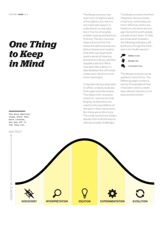 DT for Ed | Guide | p. 5                        The design process may           The design process therefore
                                                seem very straightforward        integrates various modes
                                                at ﬁrst glance, but there is     of working: some steps are
                                                one important aspect to          more reﬂective, others are
                                                understand: its real value       hands-on, and some encour-
                                                lies in the mix of tangible      age interactions with people
                                                problem solving and abstract     outside of your team. To help
                                                thinking. The very concrete      you know what to expect,


One Thing                                       observations of the ﬁrst
                                                phase are abstracted as you
                                                deﬁne themes and insights.
                                                                                 the following indicators will
                                                                                 guide you through the meth-
                                                                                 ods in the Toolkit section:

to Keep                                         Only after you have devel-
                                                oped a sense of meaning


in Mind
                                                and direction do you develop            Hands-On
                                                tangible solutions. What
                                                may seem like a detour in               Interaction

                                                idea development ultimately
                                                makes your solutions much        This design process can be
                                                more meaningful.                 applied in many forms. The
                                                                                 following pages contain a
                                                It requires taking a step back   variety of examples of how
                                                to reﬂect, analyze, evaluate,    it has been used to create
                                                think again and then evolve.     new, relevant solutions in an
                                                This takes time—a scarce         educational context.
                                                resource—and can be chal-
                                                lenging, as educators are
                                                used to solving problems on
                                                the spot in their classrooms.
                                                But there are no shortcuts.
The more abstract
steps often feel                                The small, sometimes hidden,
more intense,                                   details often hold the keys to
but pay off in                                  solving complex challenges.
the long run.


ABSTRACT
CONCRETE




                DISCOVERY   INTERPRETATION   IDEATION          EXPERIMENTATION              EVOLUTION
 
