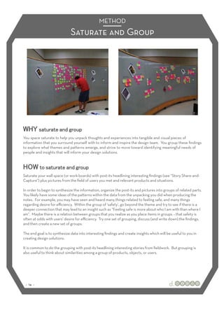 METHOD
                              Saturate and Group




You space saturate to help you unpack thoughts and experiences into tangible and visual pieces of
information that you surround yourself with to inform and inspire the design team. You group these ﬁndings
to explore what themes and patterns emerge, and strive to move toward identifying meaningful needs of
people and insights that will inform your design solutions.




Saturate your wall space (or work boards) with post-its headlining interesting ﬁndings (see “Story Share-and-
Capture”) plus pictures from the ﬁeld of users you met and relevant products and situations.

In order to begin to synthesize the information, organize the post-its and pictures into groups of related parts.
You likely have some ideas of the patterns within the data from the unpacking you did when producing the
notes. For example, you may have seen and heard many things related to feeling safe, and many things
regarding desire for eﬃciency. Within the group of ‘safety’, go beyond the theme and try to see if there is a
deeper connection that may lead to an insight such as “Feeling safe is more about who I am with than where I
am”. Maybe there is a relation between groups that you realize as you place items in groups – that safety is
often at odds with users’ desire for eﬃciency. Try one set of grouping, discuss (and write down) the ﬁndings,
and then create a new set of groups.

The end goal is to synthesize data into interesting ﬁndings and create insights which will be useful to you in
creating design solutions.

It is common to do the grouping with post-its headlining interesting stories from ﬁeldwork. But grouping is
also useful to think about similarities among a group of products, objects, or users.




 :: 14 ::
 