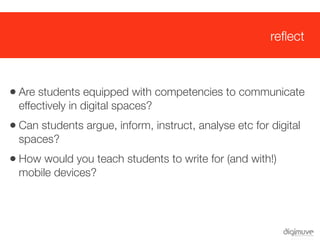 reﬂect



 • Are students equipped with competencies to communicate
   effectively in digital spaces?
 • Can students argue, inform, instruct, analyse etc for digital
   spaces?
 • How would you teach students to write for (and with!)
   mobile devices?
 