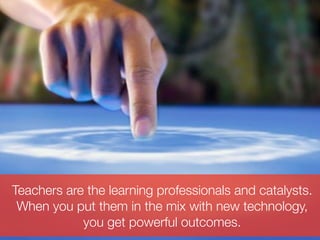 Teachers are the learning professionals and catalysts.
 When you put them in the mix with new technology,
            you get powerful outcomes.
 