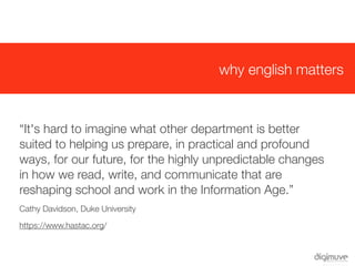 why english matters



  “It's hard to imagine what other department is better
  suited to helping us prepare, in practical and profound
  ways, for our future, for the highly unpredictable changes
  in how we read, write, and communicate that are
  reshaping school and work in the Information Age.”
  Cathy Davidson, Duke University

  https://www.hastac.org/
 
