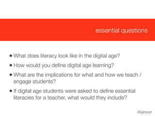 essential questions



   • What does literacy look like in the digital age?
   • How would you deﬁne digital age learning?
   • What are the implications for what and how we teach /
    engage students?
   • If digital age students were asked to deﬁne essential
    literacies for a teacher, what would they include?
 