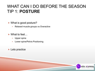 WHAT CAN I DO BEFORE THE SEASON
TIP 1: POSTURE
 What is good posture?
 Relaxed muscle groups vs Overactive
 What to feel…
 Upper spine
 Lower spine/Pelvis Positioning
 Lets practice
 