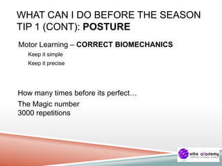 WHAT CAN I DO BEFORE THE SEASON
TIP 1 (CONT): POSTURE
Motor Learning – CORRECT BIOMECHANICS
Keep it simple
Keep it precise
How many times before its perfect…
The Magic number
3000 repetitions
 