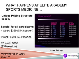 WHAT HAPPENS AT ELITE AKADEMY
SPORTS MEDICINE…
Unique Pricing Structure
in 2013
Special for all participants
4 week: $350 ($44/session)
8week: $550 ($34/session)
12 week: $750
($31/session)
**PAYMENT PLANS
AVAIL**
Usual Pricing
 