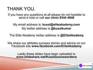 THANK YOU.
If you have any questions at all please do not hesitate to
send a note or call our clinic 8344 4948
My email address is: kusal@eliteakademy.com
My twitter address is @kusalkumar
The Elite Akademy twitter address is @EliteAkademy
We share our athletes success stories and advice on our
Facebook site www.facebook.com/EliteAkademy
Lastly these slides have been uploaded to
www.slideshare.net/KusalGoonewardena
 