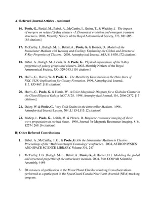 A) Refereed Journal Articles - continued

  16.	

   Poole, G., Fardal, M., Babul, A., McCarthy, I., Quinn, T., & Wadsley, J. The impact
  	

      of mergers on relaxed X-Ray clusters - I. Dynamical evolution and emergent transient
  	

      structures. 2006, Monthly Notices of the Royal Astronomical Society, 373, 881-905.
  	

      [85 citations]

  17.	

 McCarthy, I., Balogh, M. L., Babul, A., Poole, G. & Horner, D. Models of the
  	

    Intracluster Medium with Heating and Cooling: Explaining the Global and Structural
  	

    X-Ray Properties of Clusters. 2004, Astrophysical Journal, 613, 811-830. [72 citations]

  18.	

 Babul, A., Balogh, M., Lewis, G. & Poole, G. Physical implications of the X-Ray
  	

    properties of galaxy groups and clusters. 2002, Monthly Notices of the Royal
  	

    Astronomical Society, 330, 329-343. [110 citations]

  19.	

 Harris, G., Harris, W. & Poole, G. The Metallicity Distribution in the Halo Stars of
  	

    NGC 5128: Implications for Galaxy Formation. 1999, Astrophysical Journal,
  	

    117, 855-867. [111 citations]

  20.	

 Harris, G., Poole, G. & Harris, W. A Color-Magnitude Diagram for a Globular Cluster in
  	

    the Giant Elliptical Galaxy NGC 5128. 1998, Astrophysical Journal, 116, 2866-2872. [17
  	

    citations]

  21.	

 Duley, W. & Poole, G. Very Cold Grains in the Interstellar Medium. 1998,
  	

    Astrophysical Journal Letters, 504, L113-L115. [2 citations]

  22.	

 Bishop, J., Poole, G., Leitch, M. & Plewes, D. Magnetic resonance imaging of shear
  	

    wave propagation in excised tissue. 1998, Journal for Magnetic Resonance Imaging, 8, 6,
  	

    1257-1269. [6 citations]

B) Other Refereed Contributions

  1.	

 Babul, A., McCarthy, I. G., & Poole, G. On the Intracluster Medium in Clusters.
  	

   Proceedings of the ''Multiwavelength Cosmology'' conference. 2004, ASTROPHYSICS
  	

   AND SPACE SCIENCE LIBRARY, Volume 301, 247

  2.	

 McCarthy, I. G., Balogh, M. L., Babul, A., Poole, G., & Horner, D. J. Modeling the global
  	

   and structural properties of the intracluster medium. 2004, 35th COSPAR Scientiﬁc
  	

   Assembly, 4489

  3.	

 20 instances of publication in the Minor Planet Circular resulting from observations
  	

   performed as a participant in the SpaceGuard Canada Near Earth Asteroid (NEA) tracking
  	

   program.
 